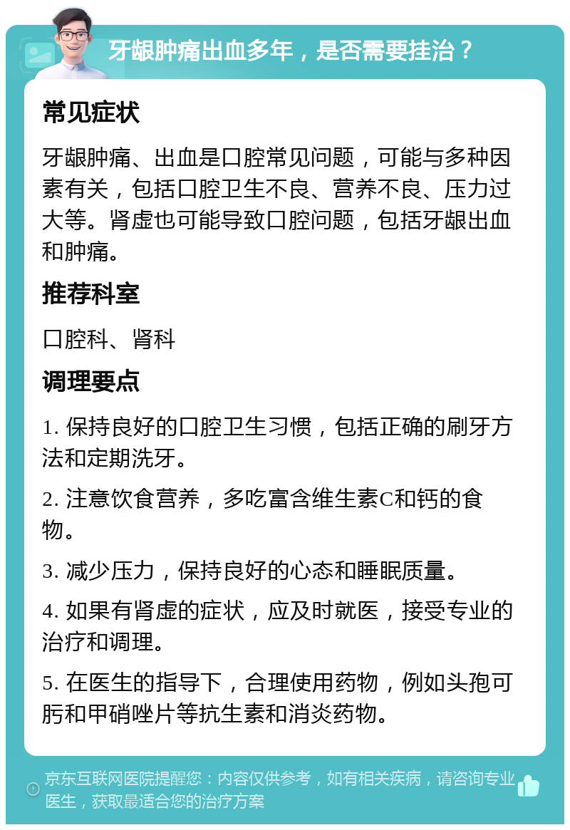 牙龈肿痛出血多年，是否需要挂治？ 常见症状 牙龈肿痛、出血是口腔常见问题，可能与多种因素有关，包括口腔卫生不良、营养不良、压力过大等。肾虚也可能导致口腔问题，包括牙龈出血和肿痛。 推荐科室 口腔科、肾科 调理要点 1. 保持良好的口腔卫生习惯，包括正确的刷牙方法和定期洗牙。 2. 注意饮食营养，多吃富含维生素C和钙的食物。 3. 减少压力，保持良好的心态和睡眠质量。 4. 如果有肾虚的症状，应及时就医，接受专业的治疗和调理。 5. 在医生的指导下，合理使用药物，例如头孢可肟和甲硝唑片等抗生素和消炎药物。