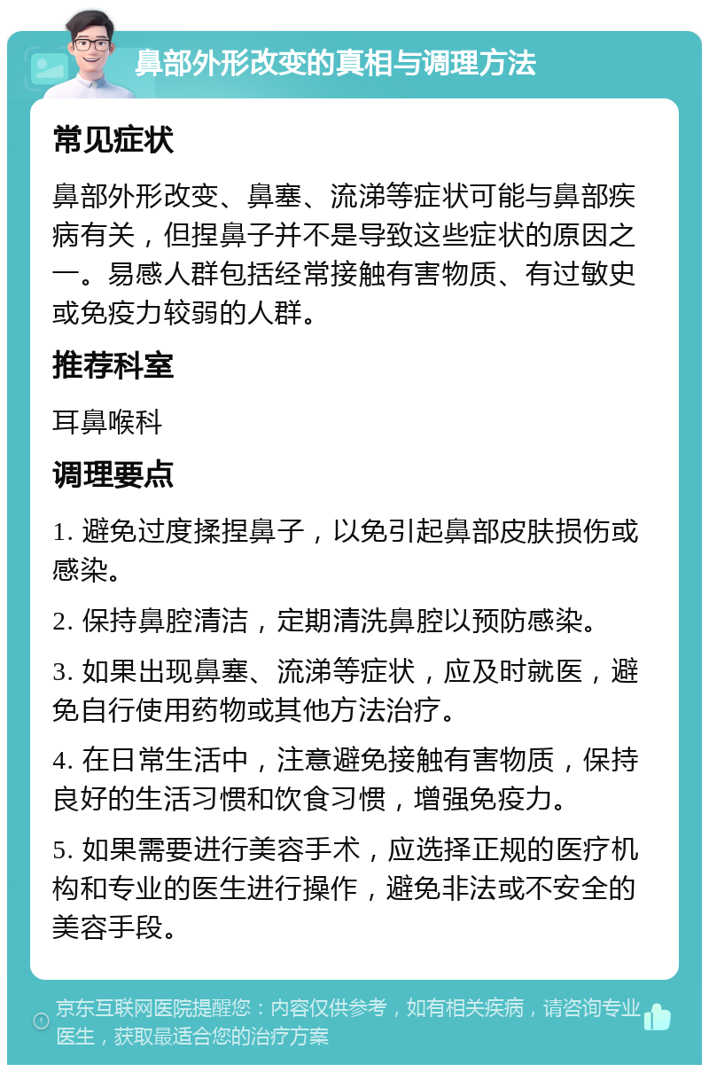 鼻部外形改变的真相与调理方法 常见症状 鼻部外形改变、鼻塞、流涕等症状可能与鼻部疾病有关，但捏鼻子并不是导致这些症状的原因之一。易感人群包括经常接触有害物质、有过敏史或免疫力较弱的人群。 推荐科室 耳鼻喉科 调理要点 1. 避免过度揉捏鼻子，以免引起鼻部皮肤损伤或感染。 2. 保持鼻腔清洁，定期清洗鼻腔以预防感染。 3. 如果出现鼻塞、流涕等症状，应及时就医，避免自行使用药物或其他方法治疗。 4. 在日常生活中，注意避免接触有害物质，保持良好的生活习惯和饮食习惯，增强免疫力。 5. 如果需要进行美容手术，应选择正规的医疗机构和专业的医生进行操作，避免非法或不安全的美容手段。