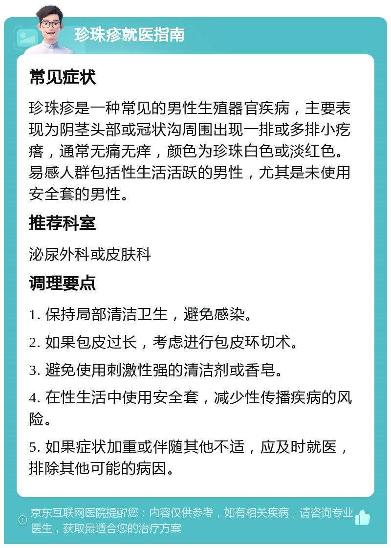 珍珠疹就医指南 常见症状 珍珠疹是一种常见的男性生殖器官疾病，主要表现为阴茎头部或冠状沟周围出现一排或多排小疙瘩，通常无痛无痒，颜色为珍珠白色或淡红色。易感人群包括性生活活跃的男性，尤其是未使用安全套的男性。 推荐科室 泌尿外科或皮肤科 调理要点 1. 保持局部清洁卫生，避免感染。 2. 如果包皮过长，考虑进行包皮环切术。 3. 避免使用刺激性强的清洁剂或香皂。 4. 在性生活中使用安全套，减少性传播疾病的风险。 5. 如果症状加重或伴随其他不适，应及时就医，排除其他可能的病因。