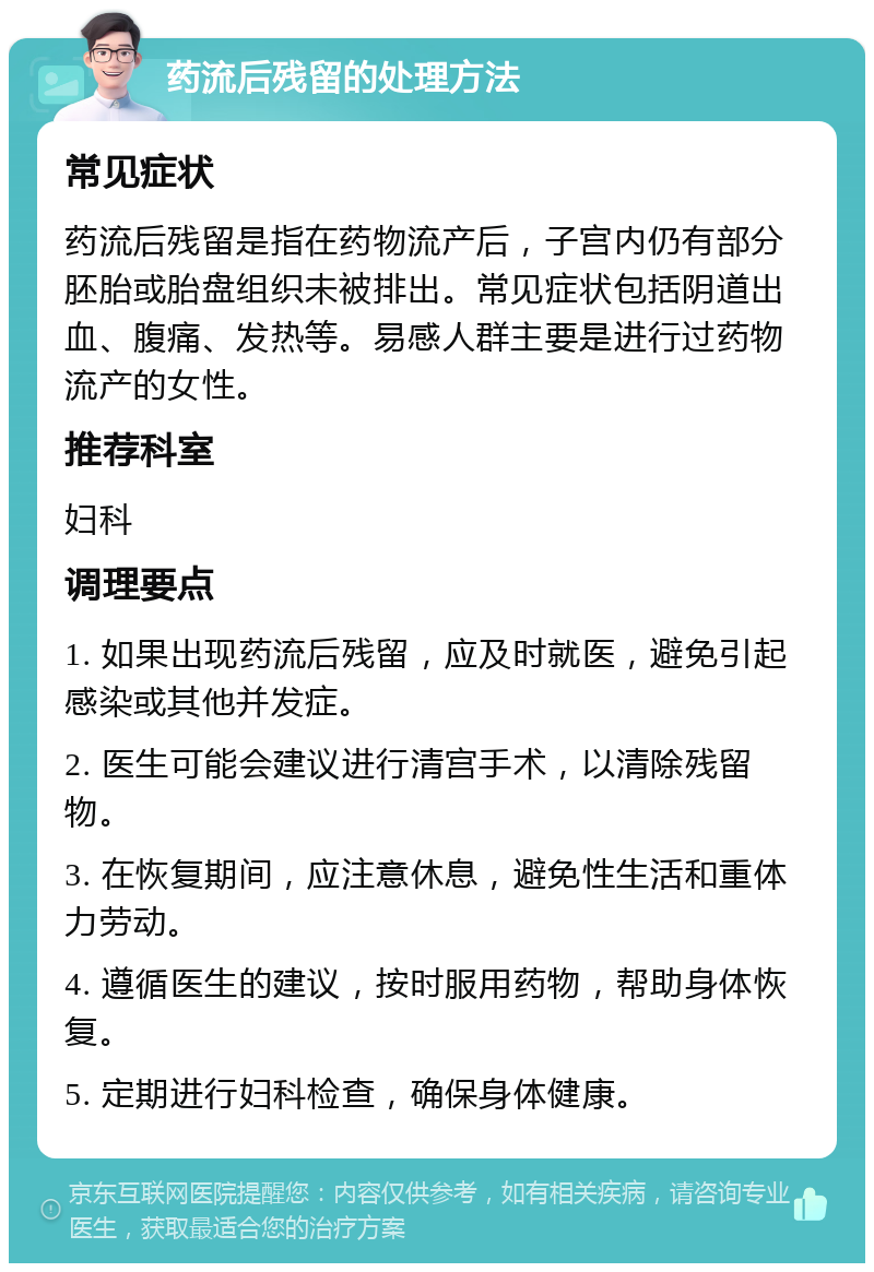 药流后残留的处理方法 常见症状 药流后残留是指在药物流产后，子宫内仍有部分胚胎或胎盘组织未被排出。常见症状包括阴道出血、腹痛、发热等。易感人群主要是进行过药物流产的女性。 推荐科室 妇科 调理要点 1. 如果出现药流后残留，应及时就医，避免引起感染或其他并发症。 2. 医生可能会建议进行清宫手术，以清除残留物。 3. 在恢复期间，应注意休息，避免性生活和重体力劳动。 4. 遵循医生的建议，按时服用药物，帮助身体恢复。 5. 定期进行妇科检查，确保身体健康。