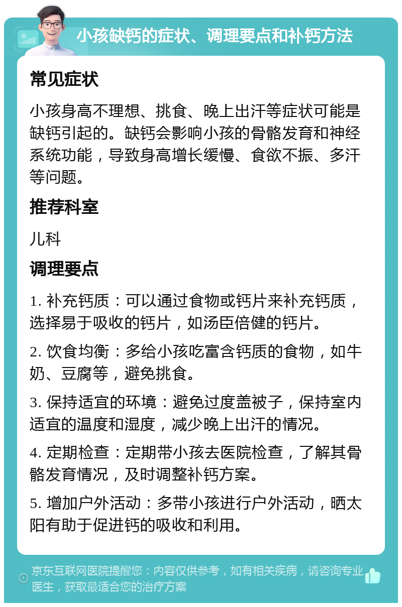 小孩缺钙的症状、调理要点和补钙方法 常见症状 小孩身高不理想、挑食、晚上出汗等症状可能是缺钙引起的。缺钙会影响小孩的骨骼发育和神经系统功能，导致身高增长缓慢、食欲不振、多汗等问题。 推荐科室 儿科 调理要点 1. 补充钙质：可以通过食物或钙片来补充钙质，选择易于吸收的钙片，如汤臣倍健的钙片。 2. 饮食均衡：多给小孩吃富含钙质的食物，如牛奶、豆腐等，避免挑食。 3. 保持适宜的环境：避免过度盖被子，保持室内适宜的温度和湿度，减少晚上出汗的情况。 4. 定期检查：定期带小孩去医院检查，了解其骨骼发育情况，及时调整补钙方案。 5. 增加户外活动：多带小孩进行户外活动，晒太阳有助于促进钙的吸收和利用。