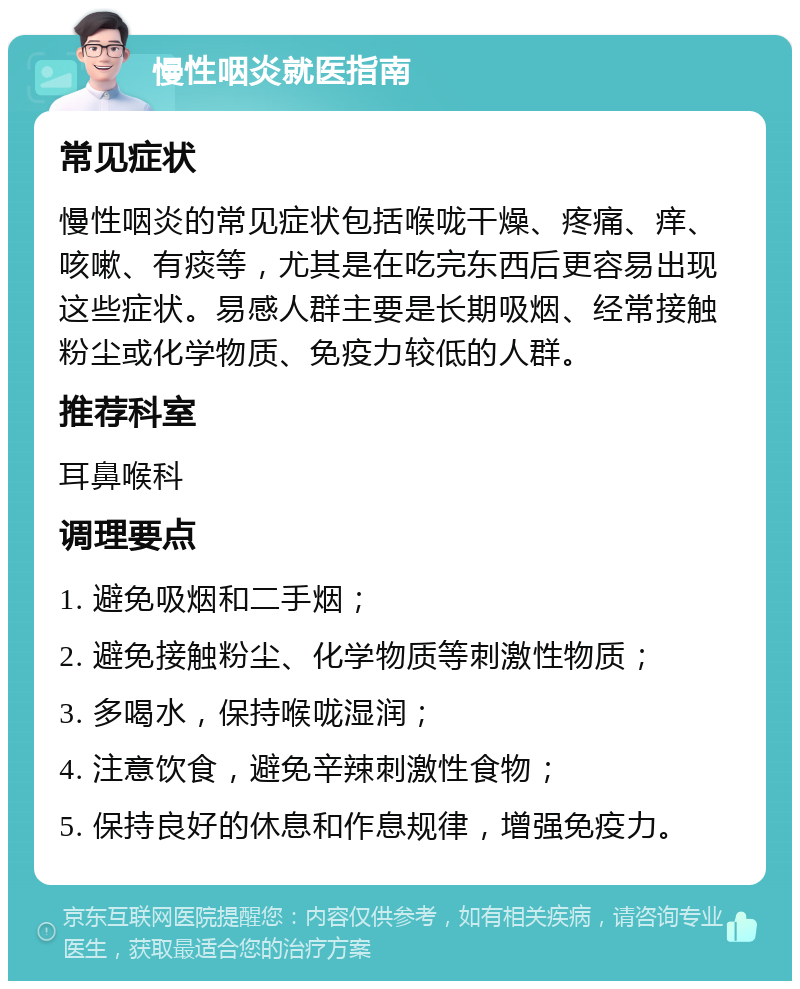 慢性咽炎就医指南 常见症状 慢性咽炎的常见症状包括喉咙干燥、疼痛、痒、咳嗽、有痰等，尤其是在吃完东西后更容易出现这些症状。易感人群主要是长期吸烟、经常接触粉尘或化学物质、免疫力较低的人群。 推荐科室 耳鼻喉科 调理要点 1. 避免吸烟和二手烟； 2. 避免接触粉尘、化学物质等刺激性物质； 3. 多喝水，保持喉咙湿润； 4. 注意饮食，避免辛辣刺激性食物； 5. 保持良好的休息和作息规律，增强免疫力。