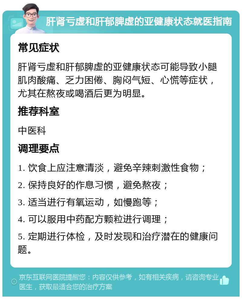 肝肾亏虚和肝郁脾虚的亚健康状态就医指南 常见症状 肝肾亏虚和肝郁脾虚的亚健康状态可能导致小腿肌肉酸痛、乏力困倦、胸闷气短、心慌等症状，尤其在熬夜或喝酒后更为明显。 推荐科室 中医科 调理要点 1. 饮食上应注意清淡，避免辛辣刺激性食物； 2. 保持良好的作息习惯，避免熬夜； 3. 适当进行有氧运动，如慢跑等； 4. 可以服用中药配方颗粒进行调理； 5. 定期进行体检，及时发现和治疗潜在的健康问题。