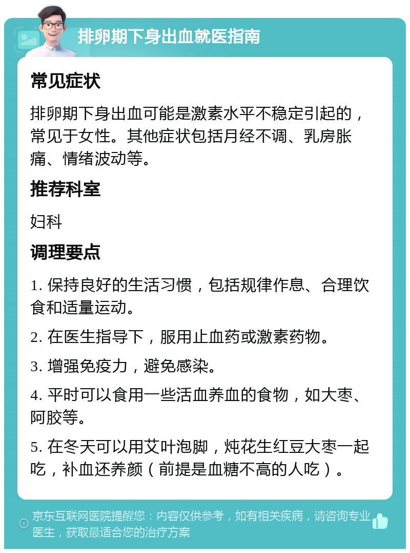 排卵期下身出血就医指南 常见症状 排卵期下身出血可能是激素水平不稳定引起的，常见于女性。其他症状包括月经不调、乳房胀痛、情绪波动等。 推荐科室 妇科 调理要点 1. 保持良好的生活习惯，包括规律作息、合理饮食和适量运动。 2. 在医生指导下，服用止血药或激素药物。 3. 增强免疫力，避免感染。 4. 平时可以食用一些活血养血的食物，如大枣、阿胶等。 5. 在冬天可以用艾叶泡脚，炖花生红豆大枣一起吃，补血还养颜（前提是血糖不高的人吃）。