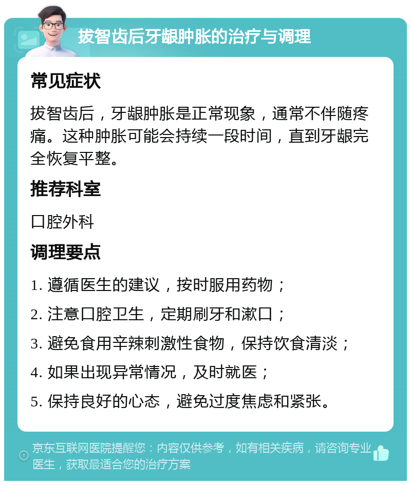 拔智齿后牙龈肿胀的治疗与调理 常见症状 拔智齿后，牙龈肿胀是正常现象，通常不伴随疼痛。这种肿胀可能会持续一段时间，直到牙龈完全恢复平整。 推荐科室 口腔外科 调理要点 1. 遵循医生的建议，按时服用药物； 2. 注意口腔卫生，定期刷牙和漱口； 3. 避免食用辛辣刺激性食物，保持饮食清淡； 4. 如果出现异常情况，及时就医； 5. 保持良好的心态，避免过度焦虑和紧张。