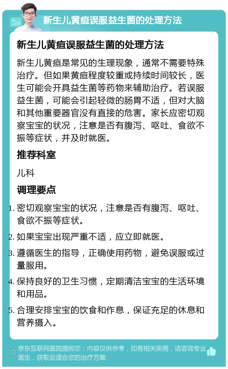 新生儿黄疸误服益生菌的处理方法 新生儿黄疸误服益生菌的处理方法 新生儿黄疸是常见的生理现象，通常不需要特殊治疗。但如果黄疸程度较重或持续时间较长，医生可能会开具益生菌等药物来辅助治疗。若误服益生菌，可能会引起轻微的肠胃不适，但对大脑和其他重要器官没有直接的危害。家长应密切观察宝宝的状况，注意是否有腹泻、呕吐、食欲不振等症状，并及时就医。 推荐科室 儿科 调理要点 密切观察宝宝的状况，注意是否有腹泻、呕吐、食欲不振等症状。 如果宝宝出现严重不适，应立即就医。 遵循医生的指导，正确使用药物，避免误服或过量服用。 保持良好的卫生习惯，定期清洁宝宝的生活环境和用品。 合理安排宝宝的饮食和作息，保证充足的休息和营养摄入。