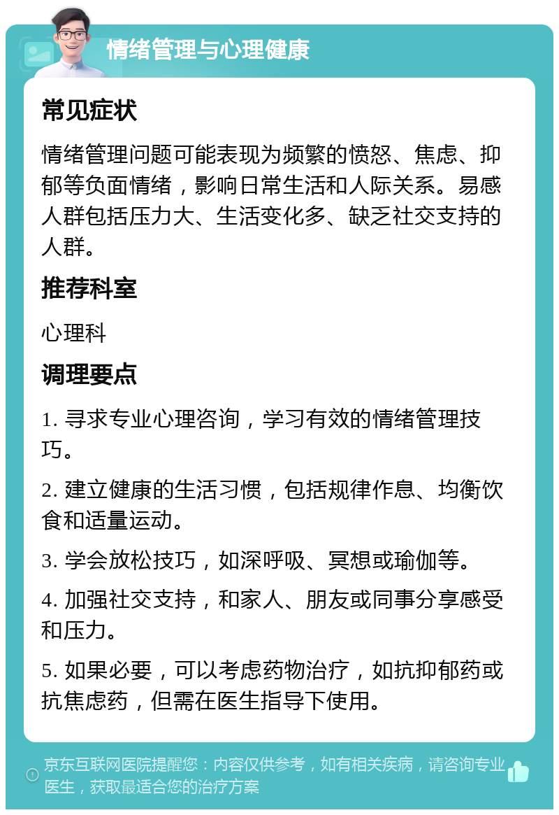 情绪管理与心理健康 常见症状 情绪管理问题可能表现为频繁的愤怒、焦虑、抑郁等负面情绪，影响日常生活和人际关系。易感人群包括压力大、生活变化多、缺乏社交支持的人群。 推荐科室 心理科 调理要点 1. 寻求专业心理咨询，学习有效的情绪管理技巧。 2. 建立健康的生活习惯，包括规律作息、均衡饮食和适量运动。 3. 学会放松技巧，如深呼吸、冥想或瑜伽等。 4. 加强社交支持，和家人、朋友或同事分享感受和压力。 5. 如果必要，可以考虑药物治疗，如抗抑郁药或抗焦虑药，但需在医生指导下使用。