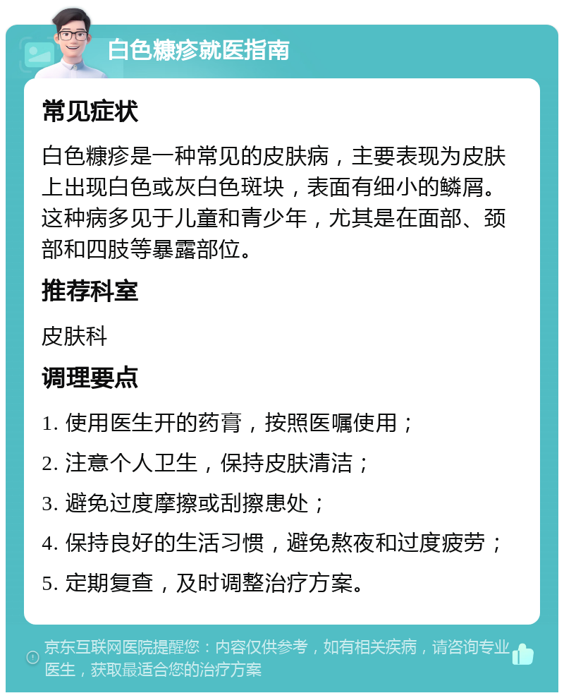 白色糠疹就医指南 常见症状 白色糠疹是一种常见的皮肤病，主要表现为皮肤上出现白色或灰白色斑块，表面有细小的鳞屑。这种病多见于儿童和青少年，尤其是在面部、颈部和四肢等暴露部位。 推荐科室 皮肤科 调理要点 1. 使用医生开的药膏，按照医嘱使用； 2. 注意个人卫生，保持皮肤清洁； 3. 避免过度摩擦或刮擦患处； 4. 保持良好的生活习惯，避免熬夜和过度疲劳； 5. 定期复查，及时调整治疗方案。