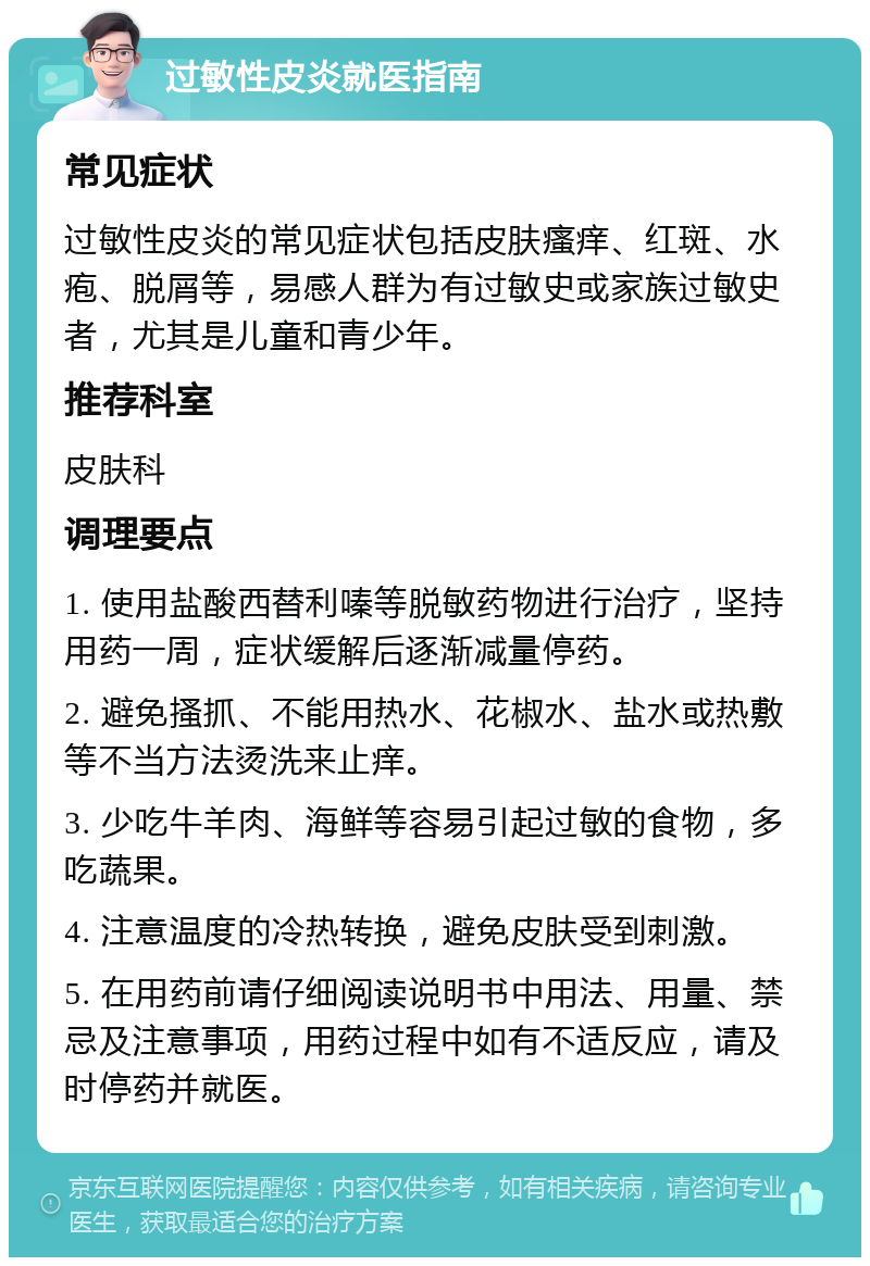 过敏性皮炎就医指南 常见症状 过敏性皮炎的常见症状包括皮肤瘙痒、红斑、水疱、脱屑等，易感人群为有过敏史或家族过敏史者，尤其是儿童和青少年。 推荐科室 皮肤科 调理要点 1. 使用盐酸西替利嗪等脱敏药物进行治疗，坚持用药一周，症状缓解后逐渐减量停药。 2. 避免搔抓、不能用热水、花椒水、盐水或热敷等不当方法烫洗来止痒。 3. 少吃牛羊肉、海鲜等容易引起过敏的食物，多吃蔬果。 4. 注意温度的冷热转换，避免皮肤受到刺激。 5. 在用药前请仔细阅读说明书中用法、用量、禁忌及注意事项，用药过程中如有不适反应，请及时停药并就医。