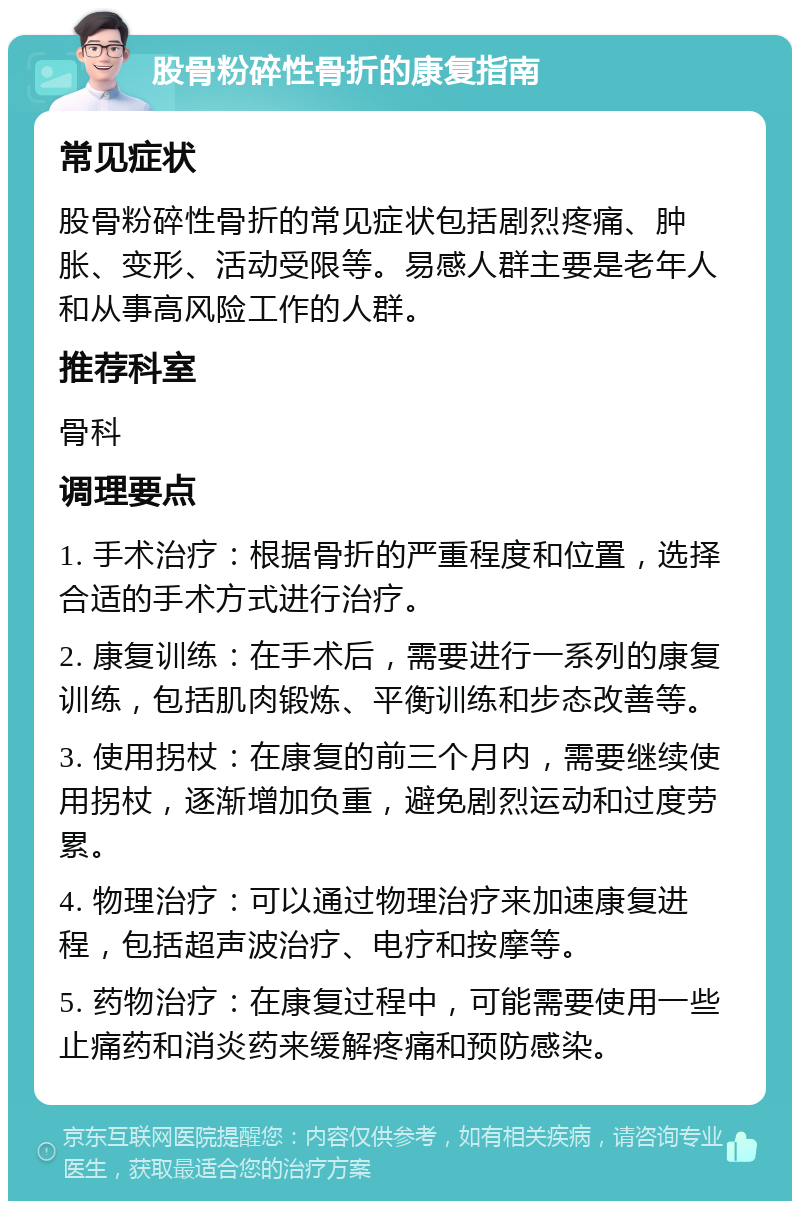 股骨粉碎性骨折的康复指南 常见症状 股骨粉碎性骨折的常见症状包括剧烈疼痛、肿胀、变形、活动受限等。易感人群主要是老年人和从事高风险工作的人群。 推荐科室 骨科 调理要点 1. 手术治疗：根据骨折的严重程度和位置，选择合适的手术方式进行治疗。 2. 康复训练：在手术后，需要进行一系列的康复训练，包括肌肉锻炼、平衡训练和步态改善等。 3. 使用拐杖：在康复的前三个月内，需要继续使用拐杖，逐渐增加负重，避免剧烈运动和过度劳累。 4. 物理治疗：可以通过物理治疗来加速康复进程，包括超声波治疗、电疗和按摩等。 5. 药物治疗：在康复过程中，可能需要使用一些止痛药和消炎药来缓解疼痛和预防感染。