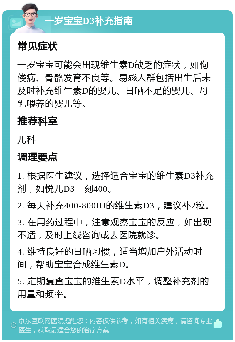 一岁宝宝D3补充指南 常见症状 一岁宝宝可能会出现维生素D缺乏的症状，如佝偻病、骨骼发育不良等。易感人群包括出生后未及时补充维生素D的婴儿、日晒不足的婴儿、母乳喂养的婴儿等。 推荐科室 儿科 调理要点 1. 根据医生建议，选择适合宝宝的维生素D3补充剂，如悦儿D3一刻400。 2. 每天补充400-800IU的维生素D3，建议补2粒。 3. 在用药过程中，注意观察宝宝的反应，如出现不适，及时上线咨询或去医院就诊。 4. 维持良好的日晒习惯，适当增加户外活动时间，帮助宝宝合成维生素D。 5. 定期复查宝宝的维生素D水平，调整补充剂的用量和频率。