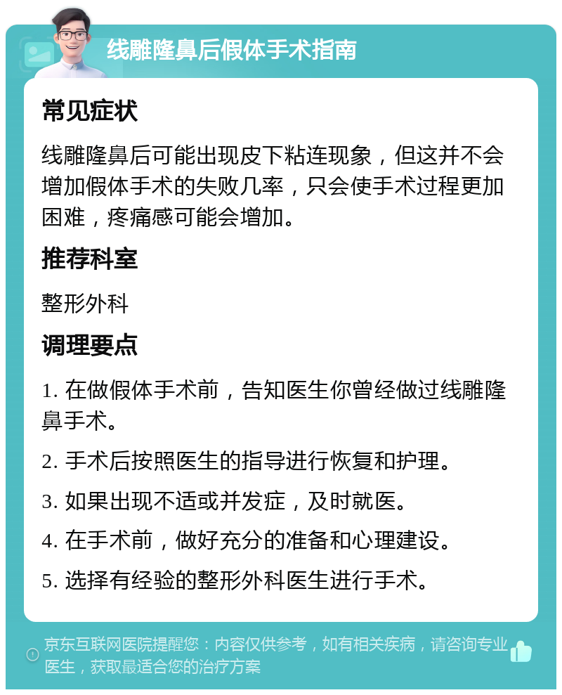 线雕隆鼻后假体手术指南 常见症状 线雕隆鼻后可能出现皮下粘连现象，但这并不会增加假体手术的失败几率，只会使手术过程更加困难，疼痛感可能会增加。 推荐科室 整形外科 调理要点 1. 在做假体手术前，告知医生你曾经做过线雕隆鼻手术。 2. 手术后按照医生的指导进行恢复和护理。 3. 如果出现不适或并发症，及时就医。 4. 在手术前，做好充分的准备和心理建设。 5. 选择有经验的整形外科医生进行手术。