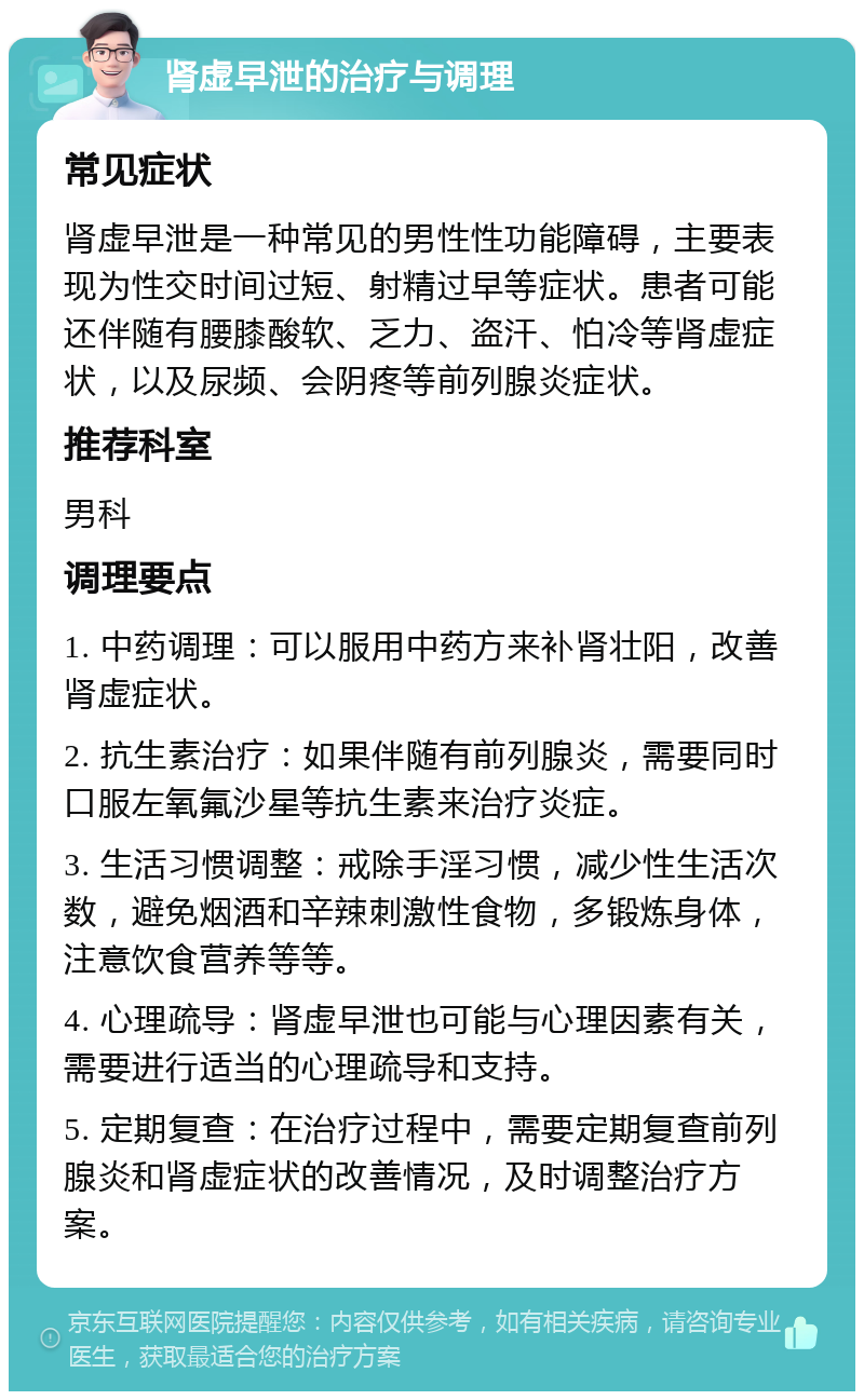 肾虚早泄的治疗与调理 常见症状 肾虚早泄是一种常见的男性性功能障碍，主要表现为性交时间过短、射精过早等症状。患者可能还伴随有腰膝酸软、乏力、盗汗、怕冷等肾虚症状，以及尿频、会阴疼等前列腺炎症状。 推荐科室 男科 调理要点 1. 中药调理：可以服用中药方来补肾壮阳，改善肾虚症状。 2. 抗生素治疗：如果伴随有前列腺炎，需要同时口服左氧氟沙星等抗生素来治疗炎症。 3. 生活习惯调整：戒除手淫习惯，减少性生活次数，避免烟酒和辛辣刺激性食物，多锻炼身体，注意饮食营养等等。 4. 心理疏导：肾虚早泄也可能与心理因素有关，需要进行适当的心理疏导和支持。 5. 定期复查：在治疗过程中，需要定期复查前列腺炎和肾虚症状的改善情况，及时调整治疗方案。