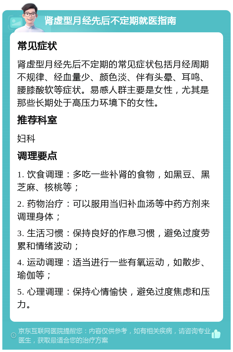 肾虚型月经先后不定期就医指南 常见症状 肾虚型月经先后不定期的常见症状包括月经周期不规律、经血量少、颜色淡、伴有头晕、耳鸣、腰膝酸软等症状。易感人群主要是女性，尤其是那些长期处于高压力环境下的女性。 推荐科室 妇科 调理要点 1. 饮食调理：多吃一些补肾的食物，如黑豆、黑芝麻、核桃等； 2. 药物治疗：可以服用当归补血汤等中药方剂来调理身体； 3. 生活习惯：保持良好的作息习惯，避免过度劳累和情绪波动； 4. 运动调理：适当进行一些有氧运动，如散步、瑜伽等； 5. 心理调理：保持心情愉快，避免过度焦虑和压力。