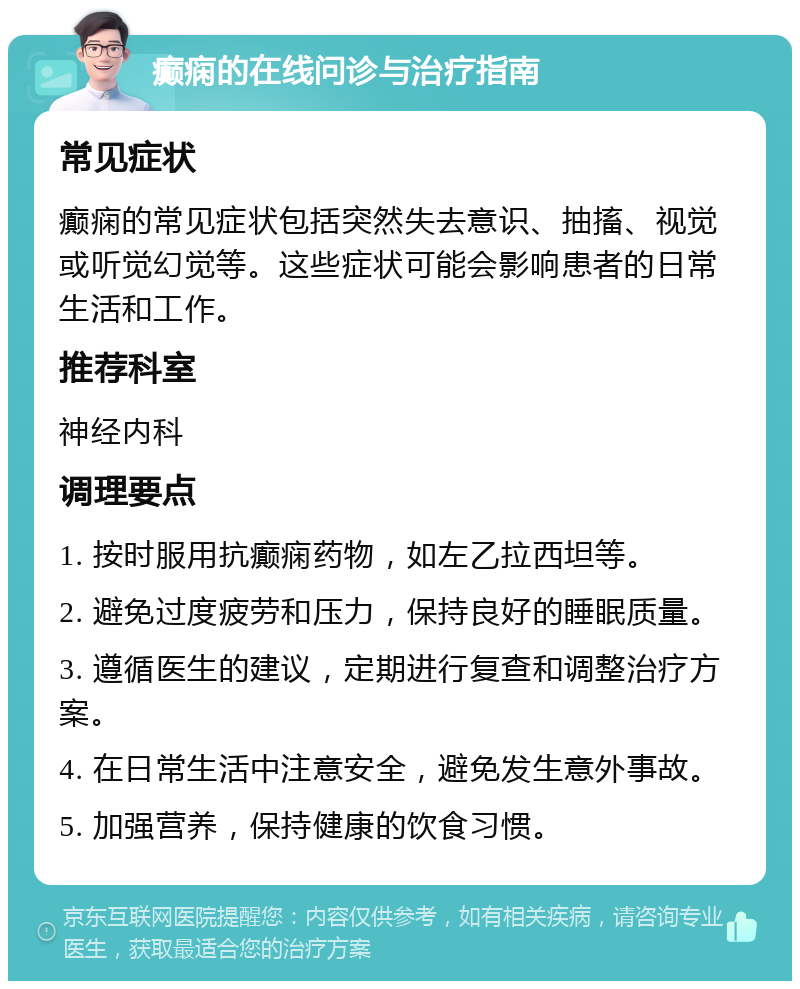 癫痫的在线问诊与治疗指南 常见症状 癫痫的常见症状包括突然失去意识、抽搐、视觉或听觉幻觉等。这些症状可能会影响患者的日常生活和工作。 推荐科室 神经内科 调理要点 1. 按时服用抗癫痫药物，如左乙拉西坦等。 2. 避免过度疲劳和压力，保持良好的睡眠质量。 3. 遵循医生的建议，定期进行复查和调整治疗方案。 4. 在日常生活中注意安全，避免发生意外事故。 5. 加强营养，保持健康的饮食习惯。