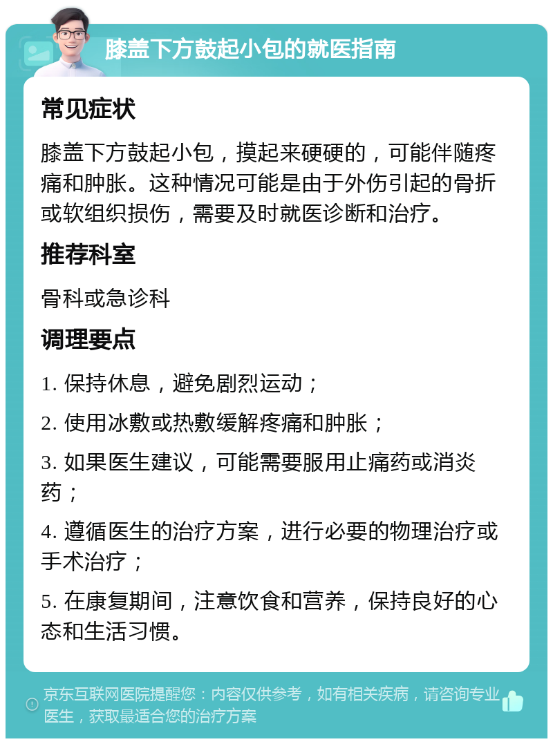 膝盖下方鼓起小包的就医指南 常见症状 膝盖下方鼓起小包，摸起来硬硬的，可能伴随疼痛和肿胀。这种情况可能是由于外伤引起的骨折或软组织损伤，需要及时就医诊断和治疗。 推荐科室 骨科或急诊科 调理要点 1. 保持休息，避免剧烈运动； 2. 使用冰敷或热敷缓解疼痛和肿胀； 3. 如果医生建议，可能需要服用止痛药或消炎药； 4. 遵循医生的治疗方案，进行必要的物理治疗或手术治疗； 5. 在康复期间，注意饮食和营养，保持良好的心态和生活习惯。