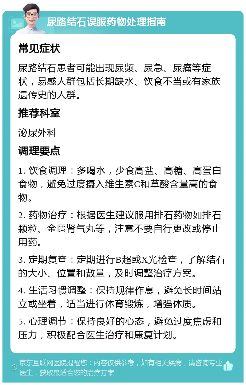 尿路结石误服药物处理指南 常见症状 尿路结石患者可能出现尿频、尿急、尿痛等症状，易感人群包括长期缺水、饮食不当或有家族遗传史的人群。 推荐科室 泌尿外科 调理要点 1. 饮食调理：多喝水，少食高盐、高糖、高蛋白食物，避免过度摄入维生素C和草酸含量高的食物。 2. 药物治疗：根据医生建议服用排石药物如排石颗粒、金匮肾气丸等，注意不要自行更改或停止用药。 3. 定期复查：定期进行B超或X光检查，了解结石的大小、位置和数量，及时调整治疗方案。 4. 生活习惯调整：保持规律作息，避免长时间站立或坐着，适当进行体育锻炼，增强体质。 5. 心理调节：保持良好的心态，避免过度焦虑和压力，积极配合医生治疗和康复计划。