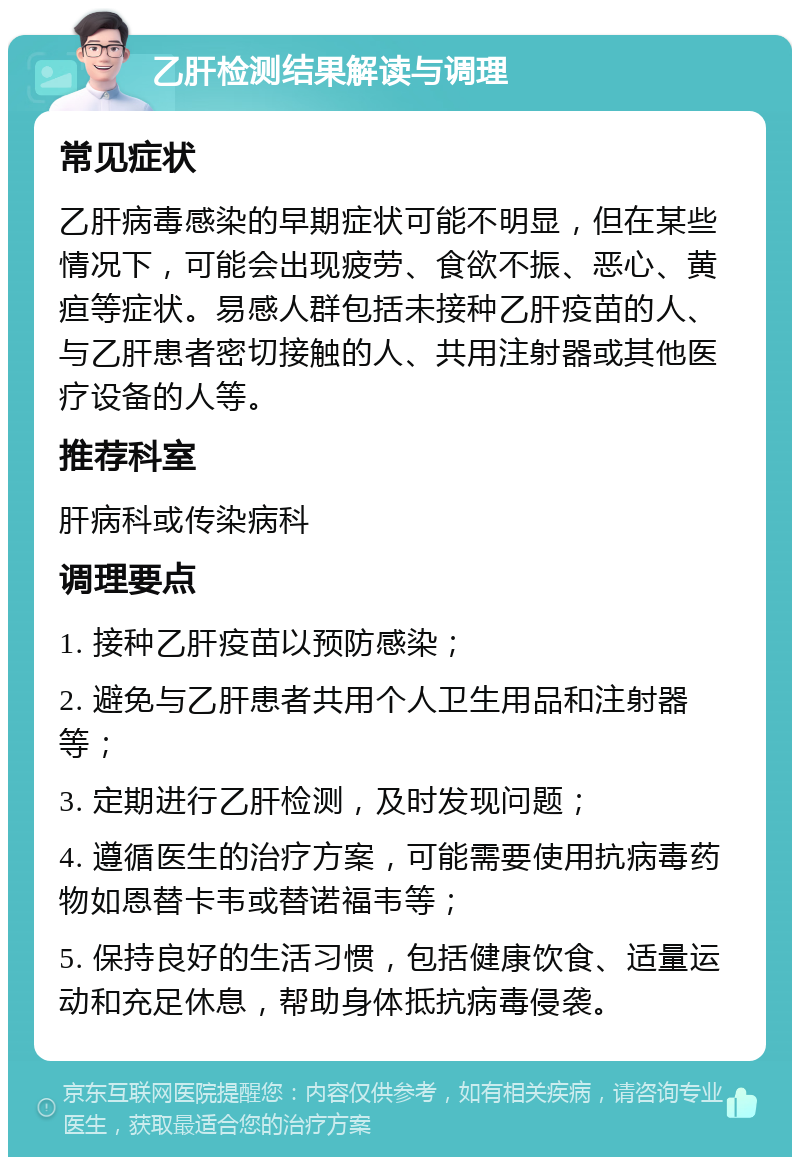 乙肝检测结果解读与调理 常见症状 乙肝病毒感染的早期症状可能不明显，但在某些情况下，可能会出现疲劳、食欲不振、恶心、黄疸等症状。易感人群包括未接种乙肝疫苗的人、与乙肝患者密切接触的人、共用注射器或其他医疗设备的人等。 推荐科室 肝病科或传染病科 调理要点 1. 接种乙肝疫苗以预防感染； 2. 避免与乙肝患者共用个人卫生用品和注射器等； 3. 定期进行乙肝检测，及时发现问题； 4. 遵循医生的治疗方案，可能需要使用抗病毒药物如恩替卡韦或替诺福韦等； 5. 保持良好的生活习惯，包括健康饮食、适量运动和充足休息，帮助身体抵抗病毒侵袭。