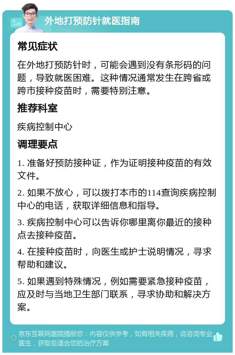 外地打预防针就医指南 常见症状 在外地打预防针时，可能会遇到没有条形码的问题，导致就医困难。这种情况通常发生在跨省或跨市接种疫苗时，需要特别注意。 推荐科室 疾病控制中心 调理要点 1. 准备好预防接种证，作为证明接种疫苗的有效文件。 2. 如果不放心，可以拨打本市的114查询疾病控制中心的电话，获取详细信息和指导。 3. 疾病控制中心可以告诉你哪里离你最近的接种点去接种疫苗。 4. 在接种疫苗时，向医生或护士说明情况，寻求帮助和建议。 5. 如果遇到特殊情况，例如需要紧急接种疫苗，应及时与当地卫生部门联系，寻求协助和解决方案。