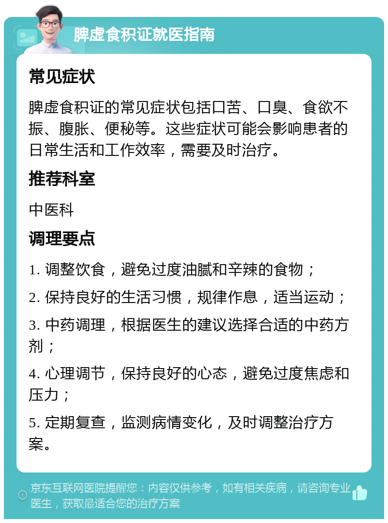 脾虚食积证就医指南 常见症状 脾虚食积证的常见症状包括口苦、口臭、食欲不振、腹胀、便秘等。这些症状可能会影响患者的日常生活和工作效率，需要及时治疗。 推荐科室 中医科 调理要点 1. 调整饮食，避免过度油腻和辛辣的食物； 2. 保持良好的生活习惯，规律作息，适当运动； 3. 中药调理，根据医生的建议选择合适的中药方剂； 4. 心理调节，保持良好的心态，避免过度焦虑和压力； 5. 定期复查，监测病情变化，及时调整治疗方案。