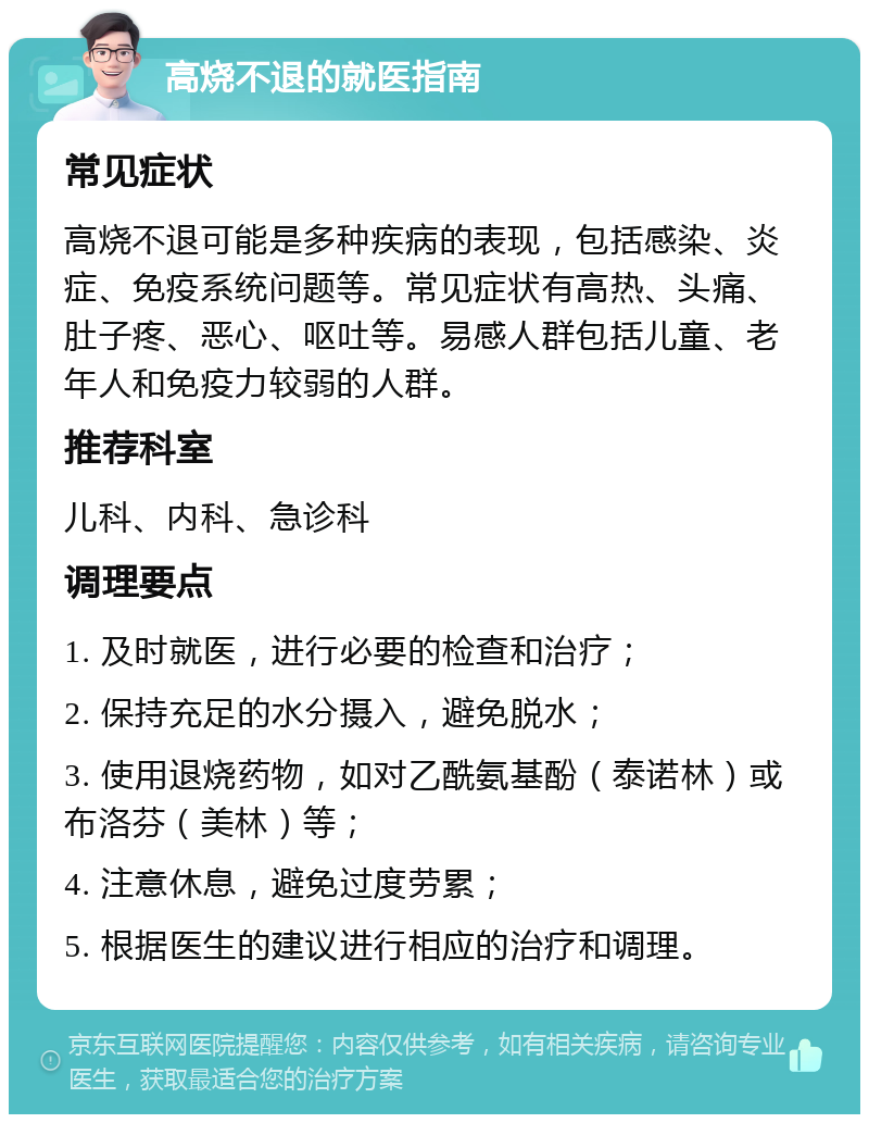 高烧不退的就医指南 常见症状 高烧不退可能是多种疾病的表现，包括感染、炎症、免疫系统问题等。常见症状有高热、头痛、肚子疼、恶心、呕吐等。易感人群包括儿童、老年人和免疫力较弱的人群。 推荐科室 儿科、内科、急诊科 调理要点 1. 及时就医，进行必要的检查和治疗； 2. 保持充足的水分摄入，避免脱水； 3. 使用退烧药物，如对乙酰氨基酚（泰诺林）或布洛芬（美林）等； 4. 注意休息，避免过度劳累； 5. 根据医生的建议进行相应的治疗和调理。