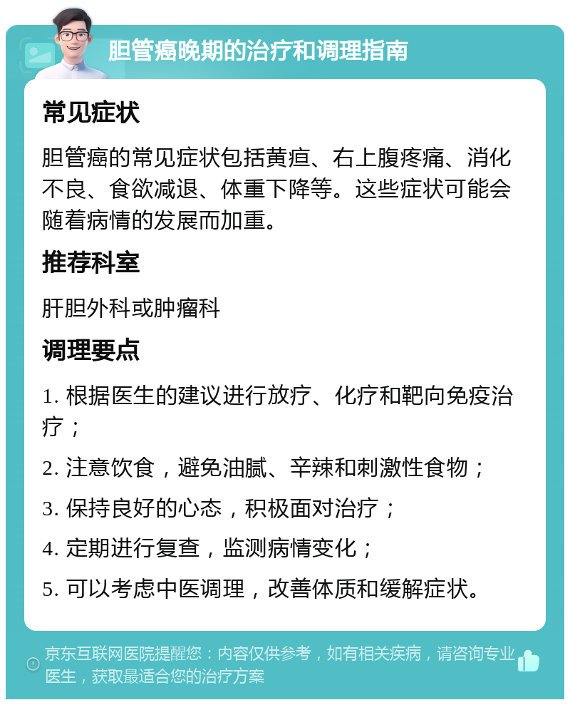 胆管癌晚期的治疗和调理指南 常见症状 胆管癌的常见症状包括黄疸、右上腹疼痛、消化不良、食欲减退、体重下降等。这些症状可能会随着病情的发展而加重。 推荐科室 肝胆外科或肿瘤科 调理要点 1. 根据医生的建议进行放疗、化疗和靶向免疫治疗； 2. 注意饮食，避免油腻、辛辣和刺激性食物； 3. 保持良好的心态，积极面对治疗； 4. 定期进行复查，监测病情变化； 5. 可以考虑中医调理，改善体质和缓解症状。