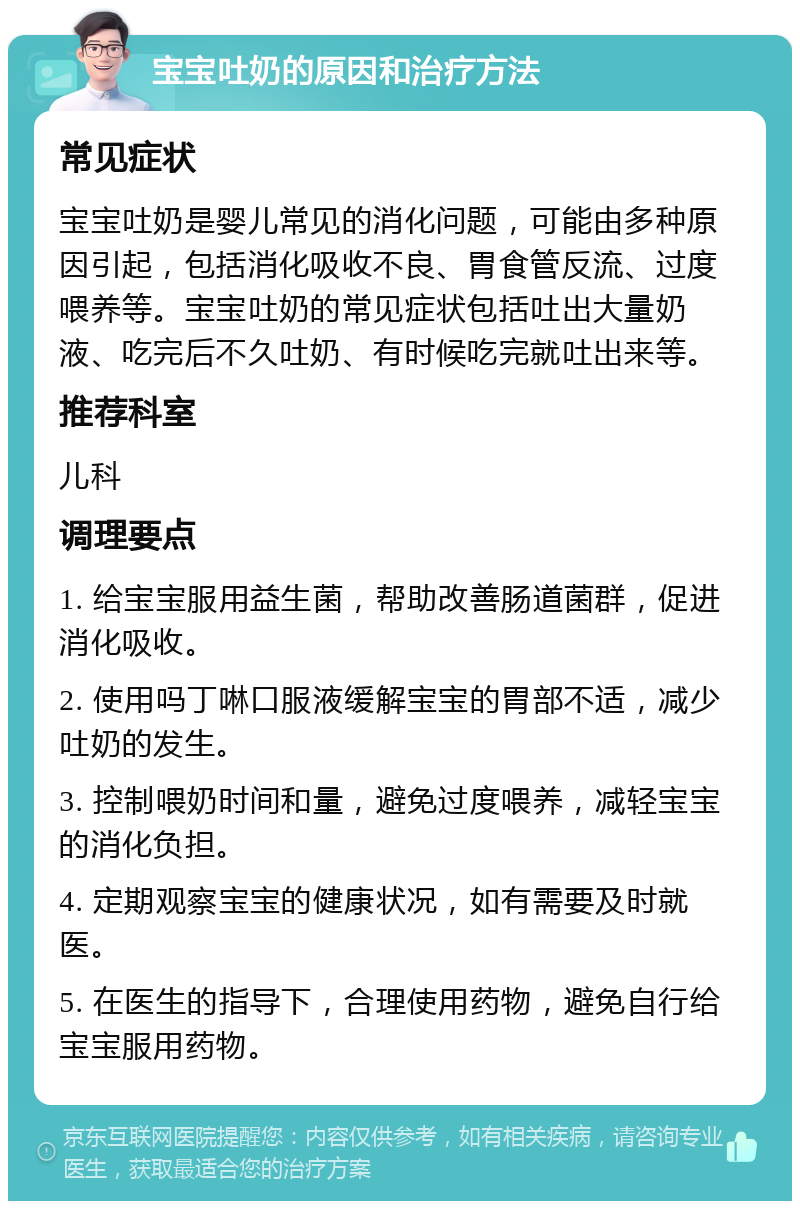 宝宝吐奶的原因和治疗方法 常见症状 宝宝吐奶是婴儿常见的消化问题，可能由多种原因引起，包括消化吸收不良、胃食管反流、过度喂养等。宝宝吐奶的常见症状包括吐出大量奶液、吃完后不久吐奶、有时候吃完就吐出来等。 推荐科室 儿科 调理要点 1. 给宝宝服用益生菌，帮助改善肠道菌群，促进消化吸收。 2. 使用吗丁啉口服液缓解宝宝的胃部不适，减少吐奶的发生。 3. 控制喂奶时间和量，避免过度喂养，减轻宝宝的消化负担。 4. 定期观察宝宝的健康状况，如有需要及时就医。 5. 在医生的指导下，合理使用药物，避免自行给宝宝服用药物。