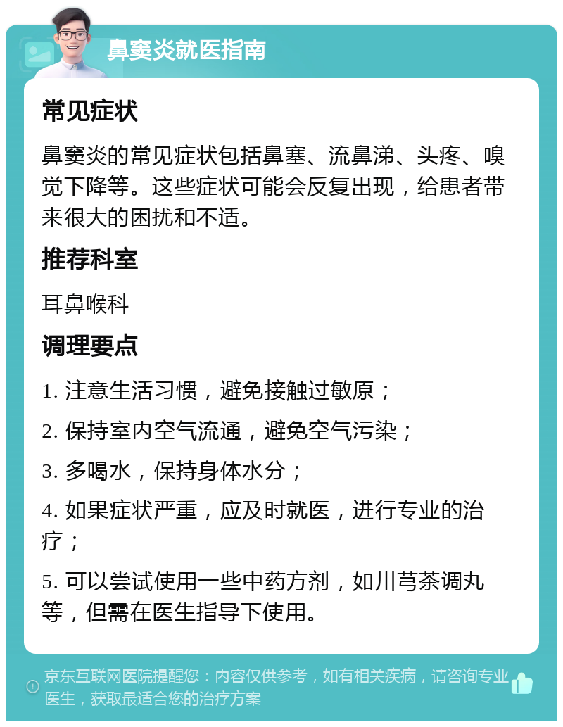 鼻窦炎就医指南 常见症状 鼻窦炎的常见症状包括鼻塞、流鼻涕、头疼、嗅觉下降等。这些症状可能会反复出现，给患者带来很大的困扰和不适。 推荐科室 耳鼻喉科 调理要点 1. 注意生活习惯，避免接触过敏原； 2. 保持室内空气流通，避免空气污染； 3. 多喝水，保持身体水分； 4. 如果症状严重，应及时就医，进行专业的治疗； 5. 可以尝试使用一些中药方剂，如川芎茶调丸等，但需在医生指导下使用。