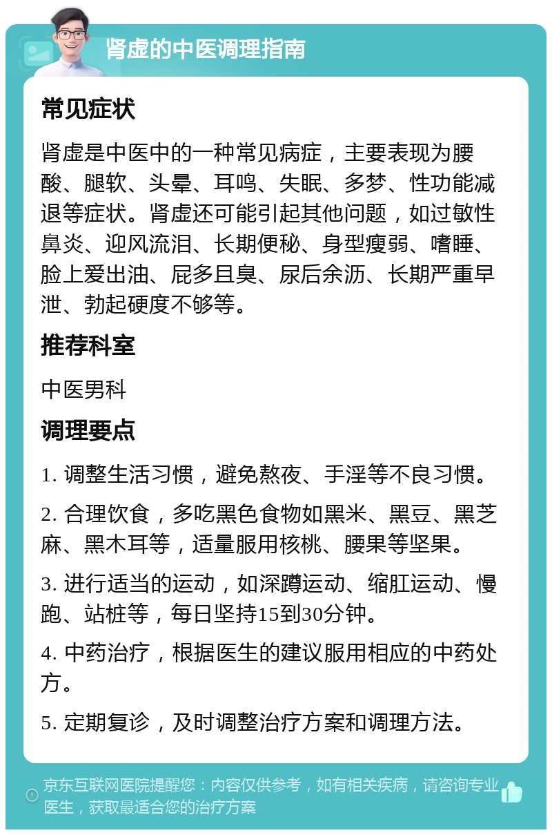 肾虚的中医调理指南 常见症状 肾虚是中医中的一种常见病症，主要表现为腰酸、腿软、头晕、耳鸣、失眠、多梦、性功能减退等症状。肾虚还可能引起其他问题，如过敏性鼻炎、迎风流泪、长期便秘、身型瘦弱、嗜睡、脸上爱出油、屁多且臭、尿后余沥、长期严重早泄、勃起硬度不够等。 推荐科室 中医男科 调理要点 1. 调整生活习惯，避免熬夜、手淫等不良习惯。 2. 合理饮食，多吃黑色食物如黑米、黑豆、黑芝麻、黑木耳等，适量服用核桃、腰果等坚果。 3. 进行适当的运动，如深蹲运动、缩肛运动、慢跑、站桩等，每日坚持15到30分钟。 4. 中药治疗，根据医生的建议服用相应的中药处方。 5. 定期复诊，及时调整治疗方案和调理方法。