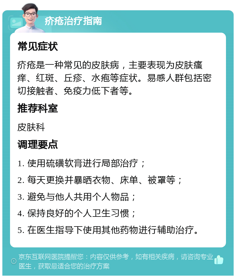 疥疮治疗指南 常见症状 疥疮是一种常见的皮肤病，主要表现为皮肤瘙痒、红斑、丘疹、水疱等症状。易感人群包括密切接触者、免疫力低下者等。 推荐科室 皮肤科 调理要点 1. 使用硫磺软膏进行局部治疗； 2. 每天更换并暴晒衣物、床单、被罩等； 3. 避免与他人共用个人物品； 4. 保持良好的个人卫生习惯； 5. 在医生指导下使用其他药物进行辅助治疗。