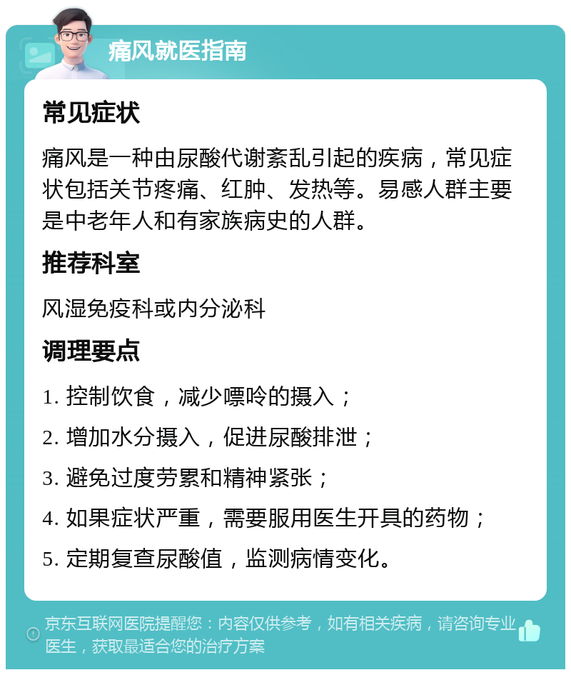 痛风就医指南 常见症状 痛风是一种由尿酸代谢紊乱引起的疾病，常见症状包括关节疼痛、红肿、发热等。易感人群主要是中老年人和有家族病史的人群。 推荐科室 风湿免疫科或内分泌科 调理要点 1. 控制饮食，减少嘌呤的摄入； 2. 增加水分摄入，促进尿酸排泄； 3. 避免过度劳累和精神紧张； 4. 如果症状严重，需要服用医生开具的药物； 5. 定期复查尿酸值，监测病情变化。