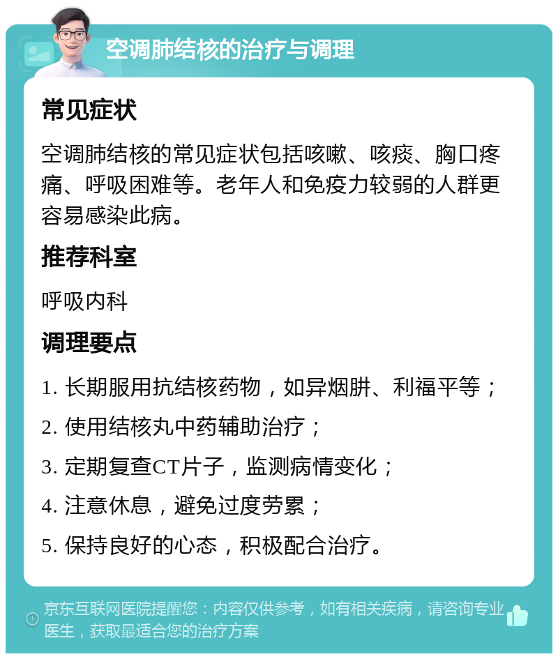 空调肺结核的治疗与调理 常见症状 空调肺结核的常见症状包括咳嗽、咳痰、胸口疼痛、呼吸困难等。老年人和免疫力较弱的人群更容易感染此病。 推荐科室 呼吸内科 调理要点 1. 长期服用抗结核药物，如异烟肼、利福平等； 2. 使用结核丸中药辅助治疗； 3. 定期复查CT片子，监测病情变化； 4. 注意休息，避免过度劳累； 5. 保持良好的心态，积极配合治疗。