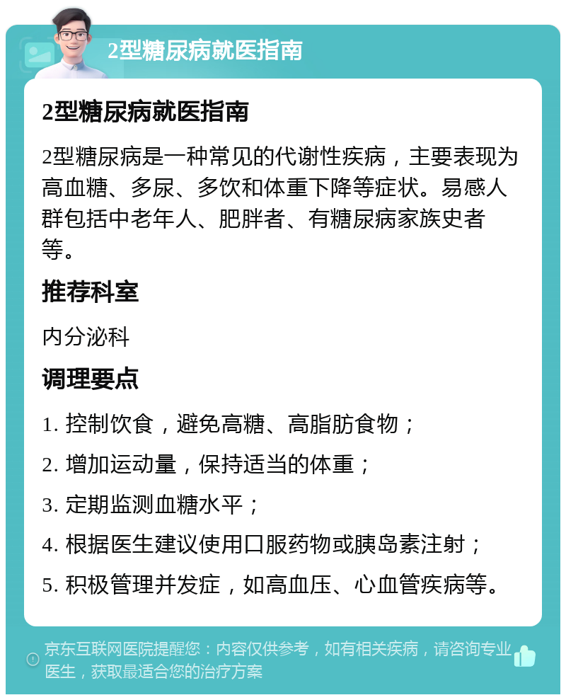 2型糖尿病就医指南 2型糖尿病就医指南 2型糖尿病是一种常见的代谢性疾病，主要表现为高血糖、多尿、多饮和体重下降等症状。易感人群包括中老年人、肥胖者、有糖尿病家族史者等。 推荐科室 内分泌科 调理要点 1. 控制饮食，避免高糖、高脂肪食物； 2. 增加运动量，保持适当的体重； 3. 定期监测血糖水平； 4. 根据医生建议使用口服药物或胰岛素注射； 5. 积极管理并发症，如高血压、心血管疾病等。