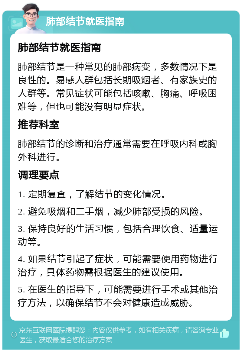 肺部结节就医指南 肺部结节就医指南 肺部结节是一种常见的肺部病变，多数情况下是良性的。易感人群包括长期吸烟者、有家族史的人群等。常见症状可能包括咳嗽、胸痛、呼吸困难等，但也可能没有明显症状。 推荐科室 肺部结节的诊断和治疗通常需要在呼吸内科或胸外科进行。 调理要点 1. 定期复查，了解结节的变化情况。 2. 避免吸烟和二手烟，减少肺部受损的风险。 3. 保持良好的生活习惯，包括合理饮食、适量运动等。 4. 如果结节引起了症状，可能需要使用药物进行治疗，具体药物需根据医生的建议使用。 5. 在医生的指导下，可能需要进行手术或其他治疗方法，以确保结节不会对健康造成威胁。