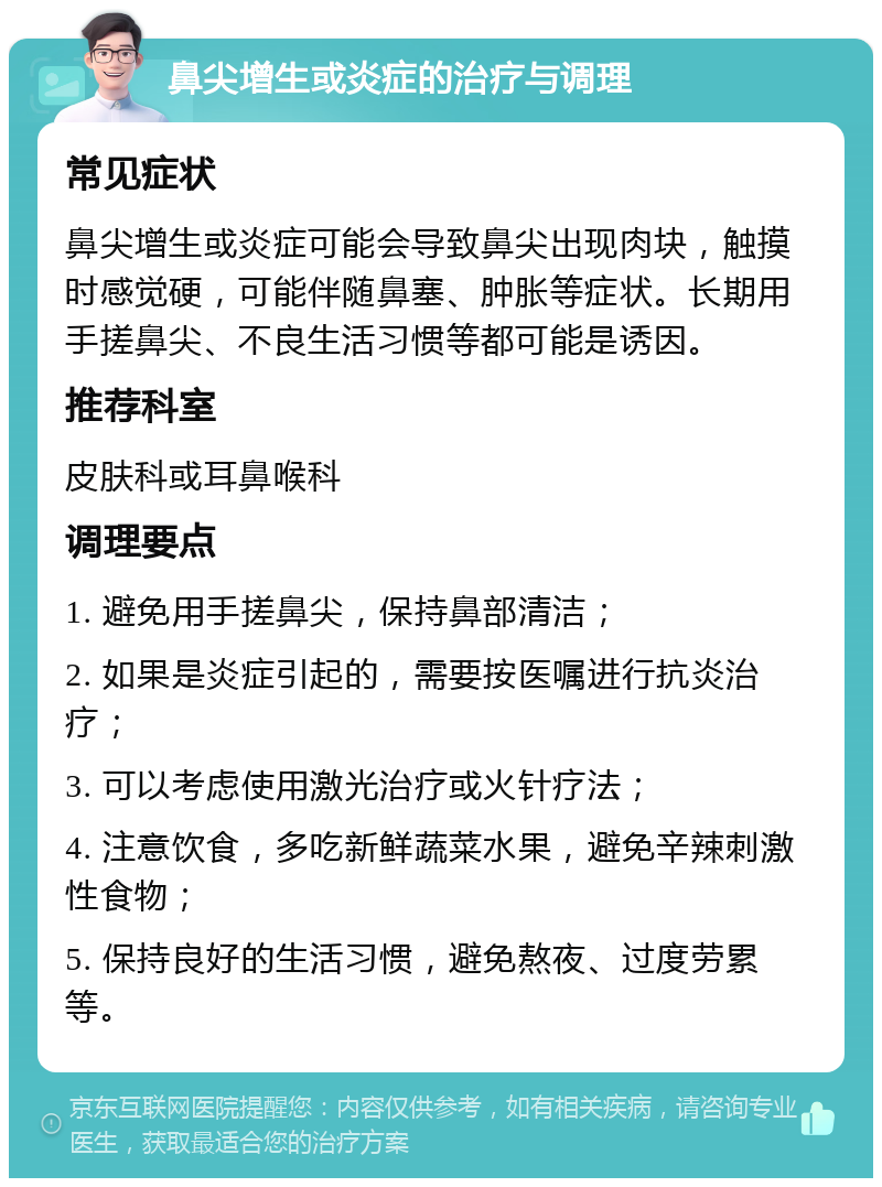 鼻尖增生或炎症的治疗与调理 常见症状 鼻尖增生或炎症可能会导致鼻尖出现肉块，触摸时感觉硬，可能伴随鼻塞、肿胀等症状。长期用手搓鼻尖、不良生活习惯等都可能是诱因。 推荐科室 皮肤科或耳鼻喉科 调理要点 1. 避免用手搓鼻尖，保持鼻部清洁； 2. 如果是炎症引起的，需要按医嘱进行抗炎治疗； 3. 可以考虑使用激光治疗或火针疗法； 4. 注意饮食，多吃新鲜蔬菜水果，避免辛辣刺激性食物； 5. 保持良好的生活习惯，避免熬夜、过度劳累等。