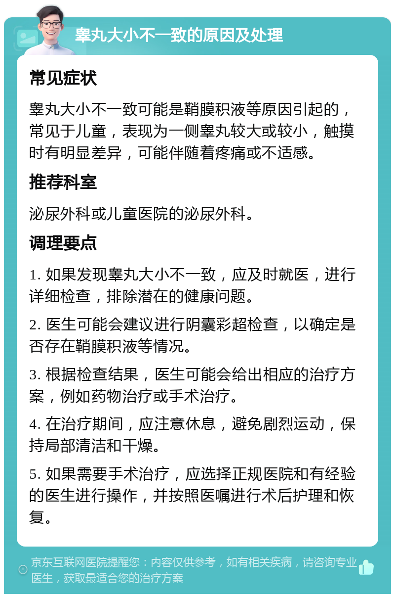 睾丸大小不一致的原因及处理 常见症状 睾丸大小不一致可能是鞘膜积液等原因引起的，常见于儿童，表现为一侧睾丸较大或较小，触摸时有明显差异，可能伴随着疼痛或不适感。 推荐科室 泌尿外科或儿童医院的泌尿外科。 调理要点 1. 如果发现睾丸大小不一致，应及时就医，进行详细检查，排除潜在的健康问题。 2. 医生可能会建议进行阴囊彩超检查，以确定是否存在鞘膜积液等情况。 3. 根据检查结果，医生可能会给出相应的治疗方案，例如药物治疗或手术治疗。 4. 在治疗期间，应注意休息，避免剧烈运动，保持局部清洁和干燥。 5. 如果需要手术治疗，应选择正规医院和有经验的医生进行操作，并按照医嘱进行术后护理和恢复。