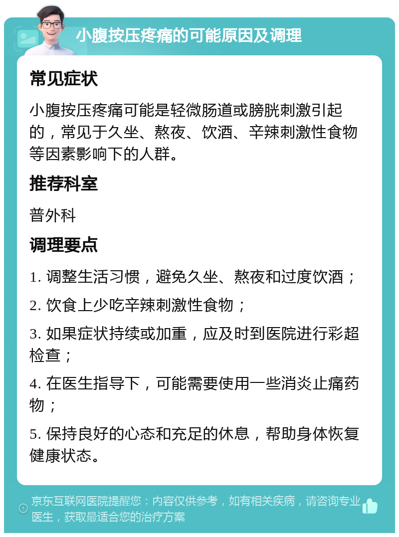 小腹按压疼痛的可能原因及调理 常见症状 小腹按压疼痛可能是轻微肠道或膀胱刺激引起的，常见于久坐、熬夜、饮酒、辛辣刺激性食物等因素影响下的人群。 推荐科室 普外科 调理要点 1. 调整生活习惯，避免久坐、熬夜和过度饮酒； 2. 饮食上少吃辛辣刺激性食物； 3. 如果症状持续或加重，应及时到医院进行彩超检查； 4. 在医生指导下，可能需要使用一些消炎止痛药物； 5. 保持良好的心态和充足的休息，帮助身体恢复健康状态。