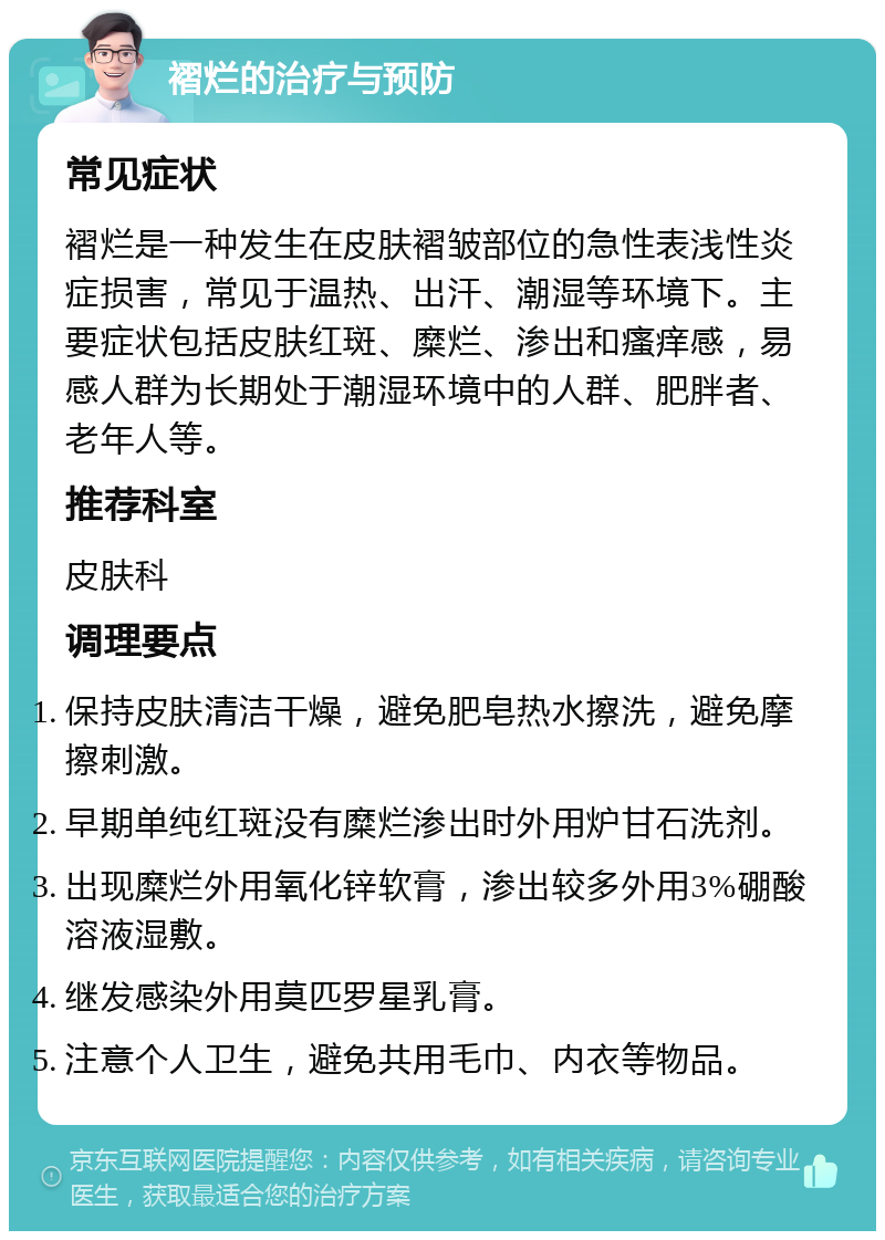 褶烂的治疗与预防 常见症状 褶烂是一种发生在皮肤褶皱部位的急性表浅性炎症损害，常见于温热、出汗、潮湿等环境下。主要症状包括皮肤红斑、糜烂、渗出和瘙痒感，易感人群为长期处于潮湿环境中的人群、肥胖者、老年人等。 推荐科室 皮肤科 调理要点 保持皮肤清洁干燥，避免肥皂热水擦洗，避免摩擦刺激。 早期单纯红斑没有糜烂渗出时外用炉甘石洗剂。 出现糜烂外用氧化锌软膏，渗出较多外用3%硼酸溶液湿敷。 继发感染外用莫匹罗星乳膏。 注意个人卫生，避免共用毛巾、内衣等物品。