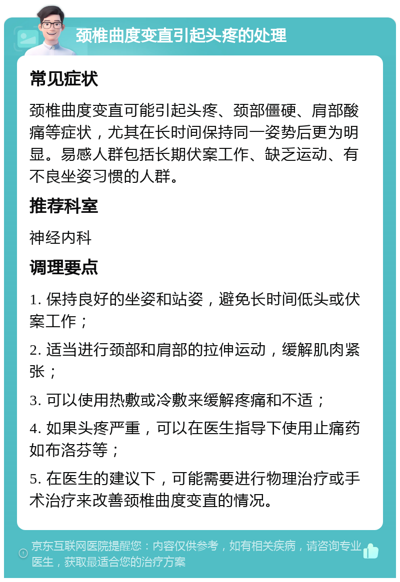 颈椎曲度变直引起头疼的处理 常见症状 颈椎曲度变直可能引起头疼、颈部僵硬、肩部酸痛等症状，尤其在长时间保持同一姿势后更为明显。易感人群包括长期伏案工作、缺乏运动、有不良坐姿习惯的人群。 推荐科室 神经内科 调理要点 1. 保持良好的坐姿和站姿，避免长时间低头或伏案工作； 2. 适当进行颈部和肩部的拉伸运动，缓解肌肉紧张； 3. 可以使用热敷或冷敷来缓解疼痛和不适； 4. 如果头疼严重，可以在医生指导下使用止痛药如布洛芬等； 5. 在医生的建议下，可能需要进行物理治疗或手术治疗来改善颈椎曲度变直的情况。