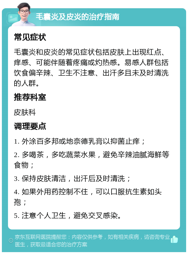 毛囊炎及皮炎的治疗指南 常见症状 毛囊炎和皮炎的常见症状包括皮肤上出现红点、痒感、可能伴随着疼痛或灼热感。易感人群包括饮食偏辛辣、卫生不注意、出汗多且未及时清洗的人群。 推荐科室 皮肤科 调理要点 1. 外涂百多邦或地奈德乳膏以抑菌止痒； 2. 多喝茶，多吃蔬菜水果，避免辛辣油腻海鲜等食物； 3. 保持皮肤清洁，出汗后及时清洗； 4. 如果外用药控制不住，可以口服抗生素如头孢； 5. 注意个人卫生，避免交叉感染。