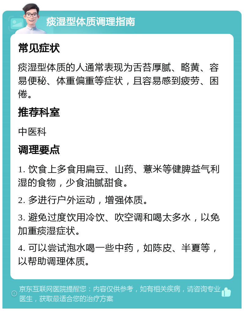 痰湿型体质调理指南 常见症状 痰湿型体质的人通常表现为舌苔厚腻、略黄、容易便秘、体重偏重等症状，且容易感到疲劳、困倦。 推荐科室 中医科 调理要点 1. 饮食上多食用扁豆、山药、薏米等健脾益气利湿的食物，少食油腻甜食。 2. 多进行户外运动，增强体质。 3. 避免过度饮用冷饮、吹空调和喝太多水，以免加重痰湿症状。 4. 可以尝试泡水喝一些中药，如陈皮、半夏等，以帮助调理体质。