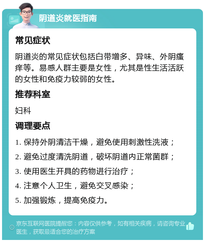 阴道炎就医指南 常见症状 阴道炎的常见症状包括白带增多、异味、外阴瘙痒等。易感人群主要是女性，尤其是性生活活跃的女性和免疫力较弱的女性。 推荐科室 妇科 调理要点 1. 保持外阴清洁干燥，避免使用刺激性洗液； 2. 避免过度清洗阴道，破坏阴道内正常菌群； 3. 使用医生开具的药物进行治疗； 4. 注意个人卫生，避免交叉感染； 5. 加强锻炼，提高免疫力。