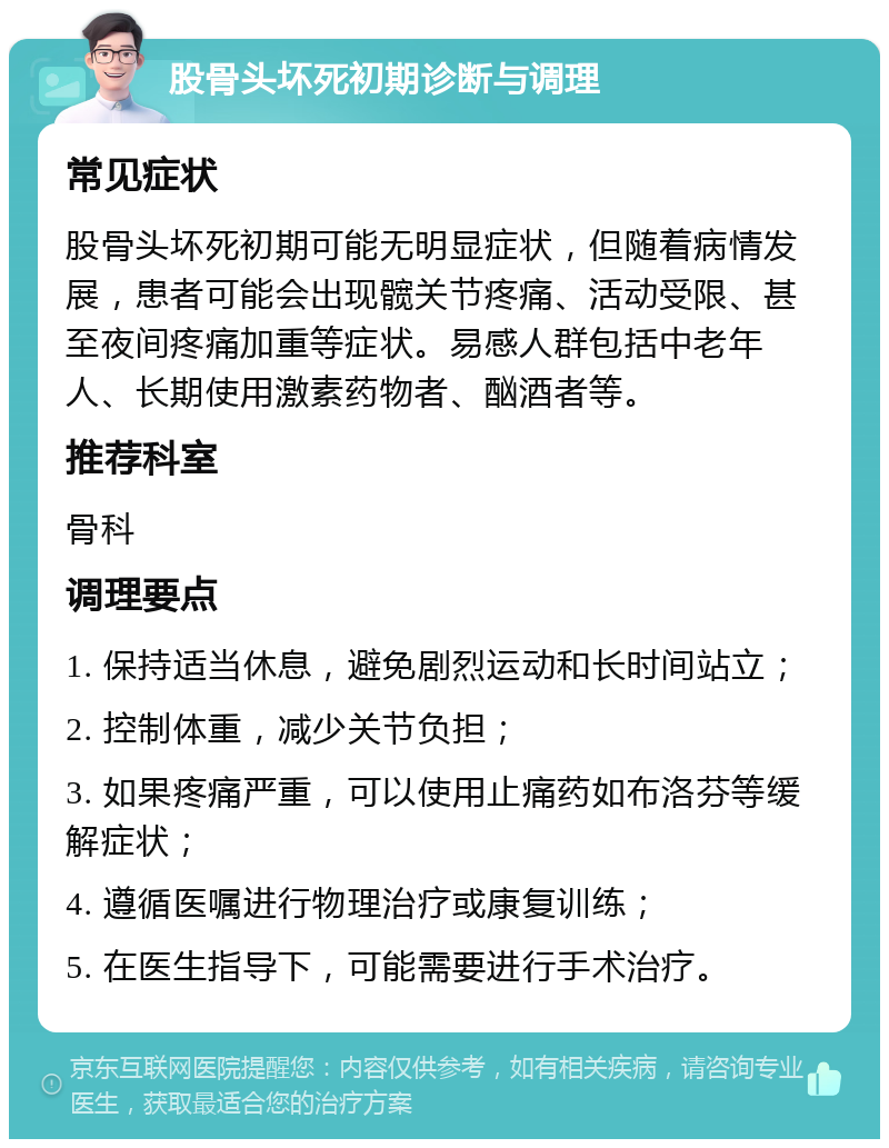 股骨头坏死初期诊断与调理 常见症状 股骨头坏死初期可能无明显症状，但随着病情发展，患者可能会出现髋关节疼痛、活动受限、甚至夜间疼痛加重等症状。易感人群包括中老年人、长期使用激素药物者、酗酒者等。 推荐科室 骨科 调理要点 1. 保持适当休息，避免剧烈运动和长时间站立； 2. 控制体重，减少关节负担； 3. 如果疼痛严重，可以使用止痛药如布洛芬等缓解症状； 4. 遵循医嘱进行物理治疗或康复训练； 5. 在医生指导下，可能需要进行手术治疗。