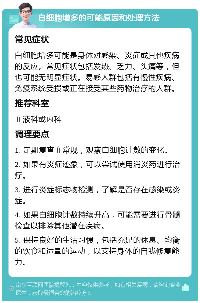 白细胞增多的可能原因和处理方法 常见症状 白细胞增多可能是身体对感染、炎症或其他疾病的反应。常见症状包括发热、乏力、头痛等，但也可能无明显症状。易感人群包括有慢性疾病、免疫系统受损或正在接受某些药物治疗的人群。 推荐科室 血液科或内科 调理要点 1. 定期复查血常规，观察白细胞计数的变化。 2. 如果有炎症迹象，可以尝试使用消炎药进行治疗。 3. 进行炎症标志物检测，了解是否存在感染或炎症。 4. 如果白细胞计数持续升高，可能需要进行骨髓检查以排除其他潜在疾病。 5. 保持良好的生活习惯，包括充足的休息、均衡的饮食和适量的运动，以支持身体的自我修复能力。