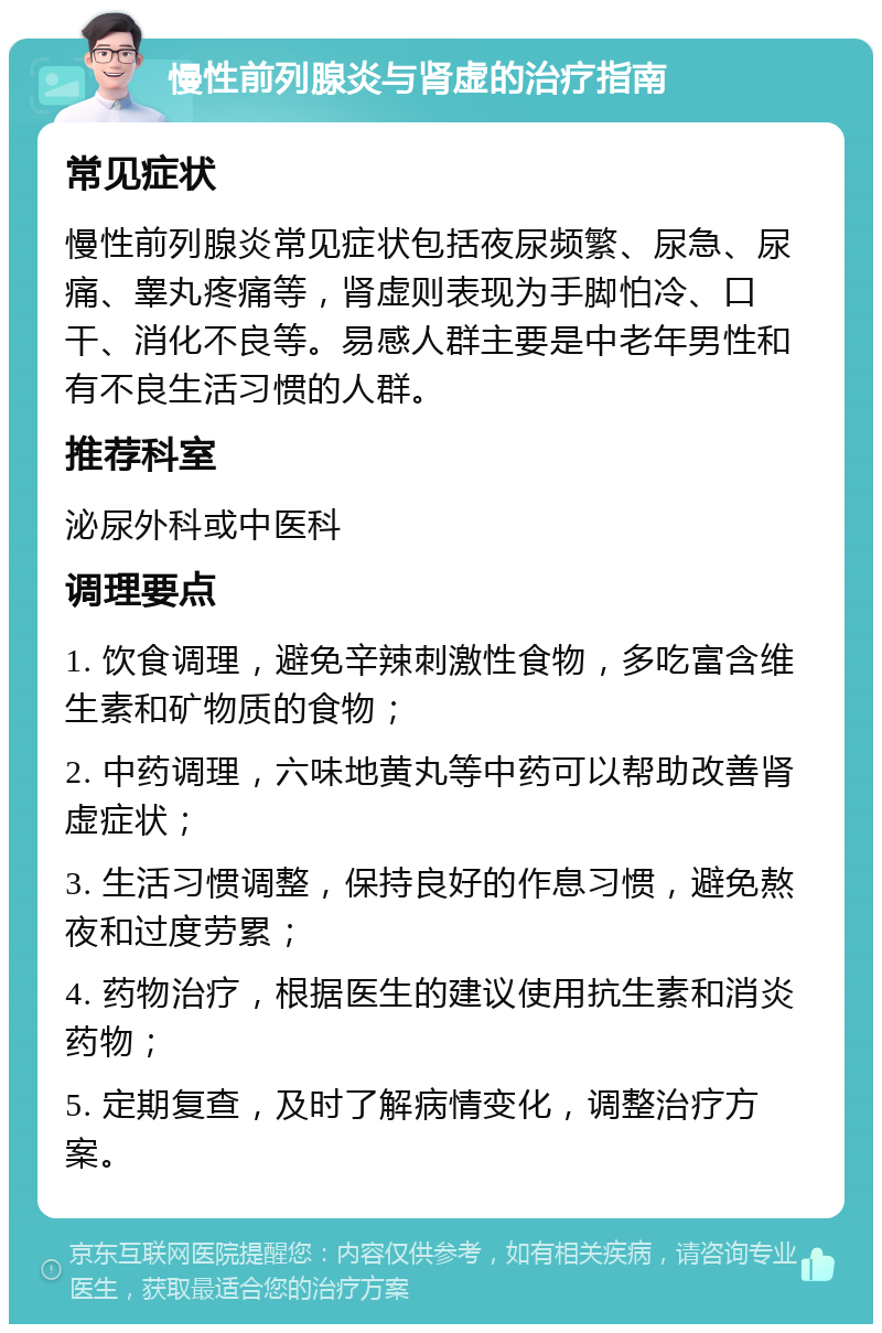 慢性前列腺炎与肾虚的治疗指南 常见症状 慢性前列腺炎常见症状包括夜尿频繁、尿急、尿痛、睾丸疼痛等，肾虚则表现为手脚怕冷、口干、消化不良等。易感人群主要是中老年男性和有不良生活习惯的人群。 推荐科室 泌尿外科或中医科 调理要点 1. 饮食调理，避免辛辣刺激性食物，多吃富含维生素和矿物质的食物； 2. 中药调理，六味地黄丸等中药可以帮助改善肾虚症状； 3. 生活习惯调整，保持良好的作息习惯，避免熬夜和过度劳累； 4. 药物治疗，根据医生的建议使用抗生素和消炎药物； 5. 定期复查，及时了解病情变化，调整治疗方案。