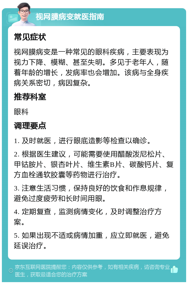 视网膜病变就医指南 常见症状 视网膜病变是一种常见的眼科疾病，主要表现为视力下降、模糊、甚至失明。多见于老年人，随着年龄的增长，发病率也会增加。该病与全身疾病关系密切，病因复杂。 推荐科室 眼科 调理要点 1. 及时就医，进行眼底造影等检查以确诊。 2. 根据医生建议，可能需要使用醋酸泼尼松片、甲钴胺片、银杏叶片、维生素B片、碳酸钙片、复方血栓通软胶囊等药物进行治疗。 3. 注意生活习惯，保持良好的饮食和作息规律，避免过度疲劳和长时间用眼。 4. 定期复查，监测病情变化，及时调整治疗方案。 5. 如果出现不适或病情加重，应立即就医，避免延误治疗。