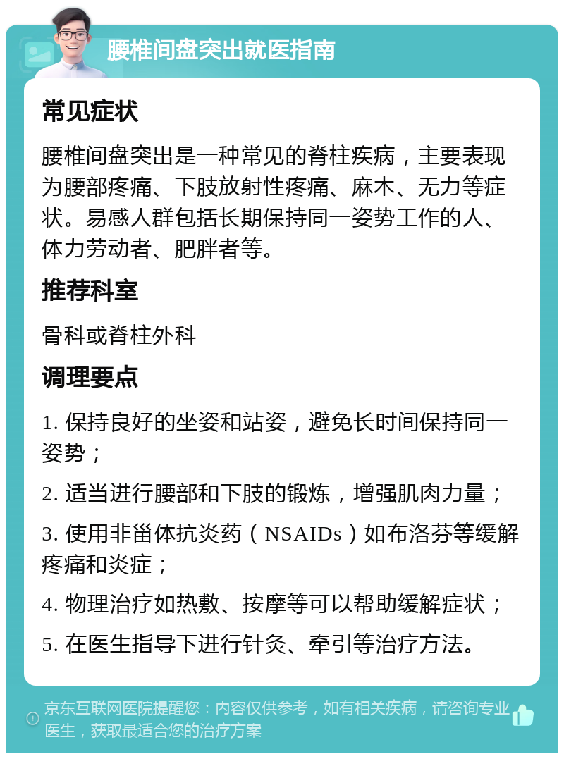 腰椎间盘突出就医指南 常见症状 腰椎间盘突出是一种常见的脊柱疾病，主要表现为腰部疼痛、下肢放射性疼痛、麻木、无力等症状。易感人群包括长期保持同一姿势工作的人、体力劳动者、肥胖者等。 推荐科室 骨科或脊柱外科 调理要点 1. 保持良好的坐姿和站姿，避免长时间保持同一姿势； 2. 适当进行腰部和下肢的锻炼，增强肌肉力量； 3. 使用非甾体抗炎药（NSAIDs）如布洛芬等缓解疼痛和炎症； 4. 物理治疗如热敷、按摩等可以帮助缓解症状； 5. 在医生指导下进行针灸、牵引等治疗方法。