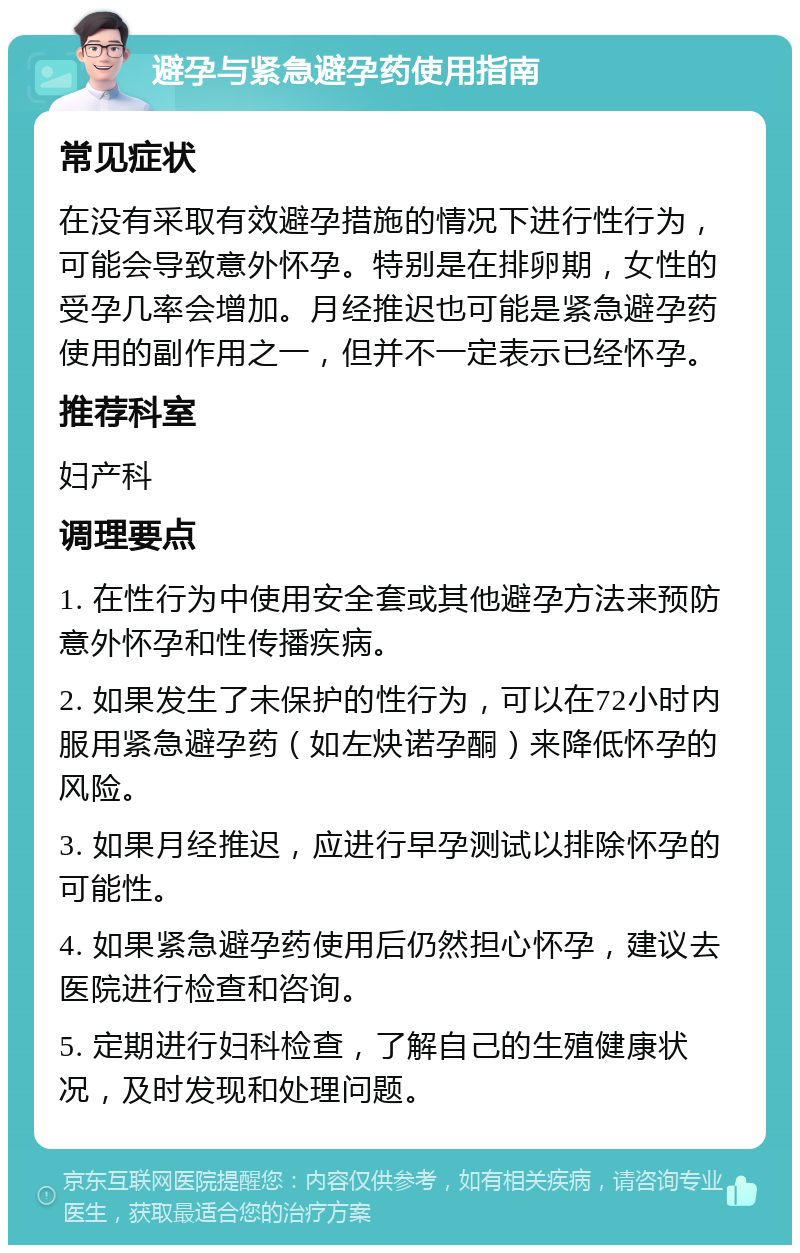 避孕与紧急避孕药使用指南 常见症状 在没有采取有效避孕措施的情况下进行性行为，可能会导致意外怀孕。特别是在排卵期，女性的受孕几率会增加。月经推迟也可能是紧急避孕药使用的副作用之一，但并不一定表示已经怀孕。 推荐科室 妇产科 调理要点 1. 在性行为中使用安全套或其他避孕方法来预防意外怀孕和性传播疾病。 2. 如果发生了未保护的性行为，可以在72小时内服用紧急避孕药（如左炔诺孕酮）来降低怀孕的风险。 3. 如果月经推迟，应进行早孕测试以排除怀孕的可能性。 4. 如果紧急避孕药使用后仍然担心怀孕，建议去医院进行检查和咨询。 5. 定期进行妇科检查，了解自己的生殖健康状况，及时发现和处理问题。