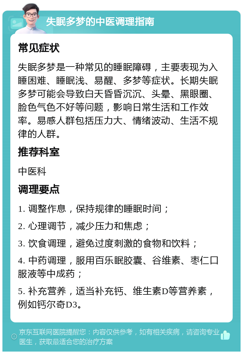 失眠多梦的中医调理指南 常见症状 失眠多梦是一种常见的睡眠障碍，主要表现为入睡困难、睡眠浅、易醒、多梦等症状。长期失眠多梦可能会导致白天昏昏沉沉、头晕、黑眼圈、脸色气色不好等问题，影响日常生活和工作效率。易感人群包括压力大、情绪波动、生活不规律的人群。 推荐科室 中医科 调理要点 1. 调整作息，保持规律的睡眠时间； 2. 心理调节，减少压力和焦虑； 3. 饮食调理，避免过度刺激的食物和饮料； 4. 中药调理，服用百乐眠胶囊、谷维素、枣仁口服液等中成药； 5. 补充营养，适当补充钙、维生素D等营养素，例如钙尔奇D3。