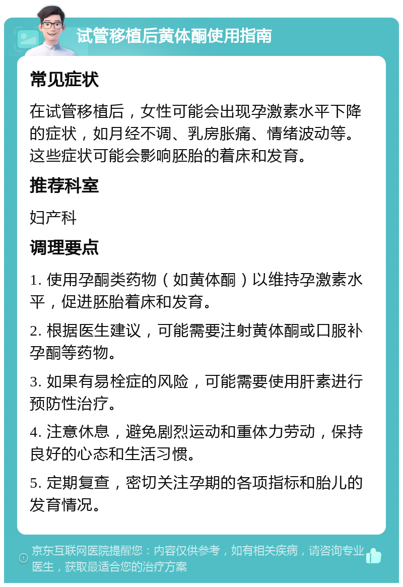 试管移植后黄体酮使用指南 常见症状 在试管移植后，女性可能会出现孕激素水平下降的症状，如月经不调、乳房胀痛、情绪波动等。这些症状可能会影响胚胎的着床和发育。 推荐科室 妇产科 调理要点 1. 使用孕酮类药物（如黄体酮）以维持孕激素水平，促进胚胎着床和发育。 2. 根据医生建议，可能需要注射黄体酮或口服补孕酮等药物。 3. 如果有易栓症的风险，可能需要使用肝素进行预防性治疗。 4. 注意休息，避免剧烈运动和重体力劳动，保持良好的心态和生活习惯。 5. 定期复查，密切关注孕期的各项指标和胎儿的发育情况。